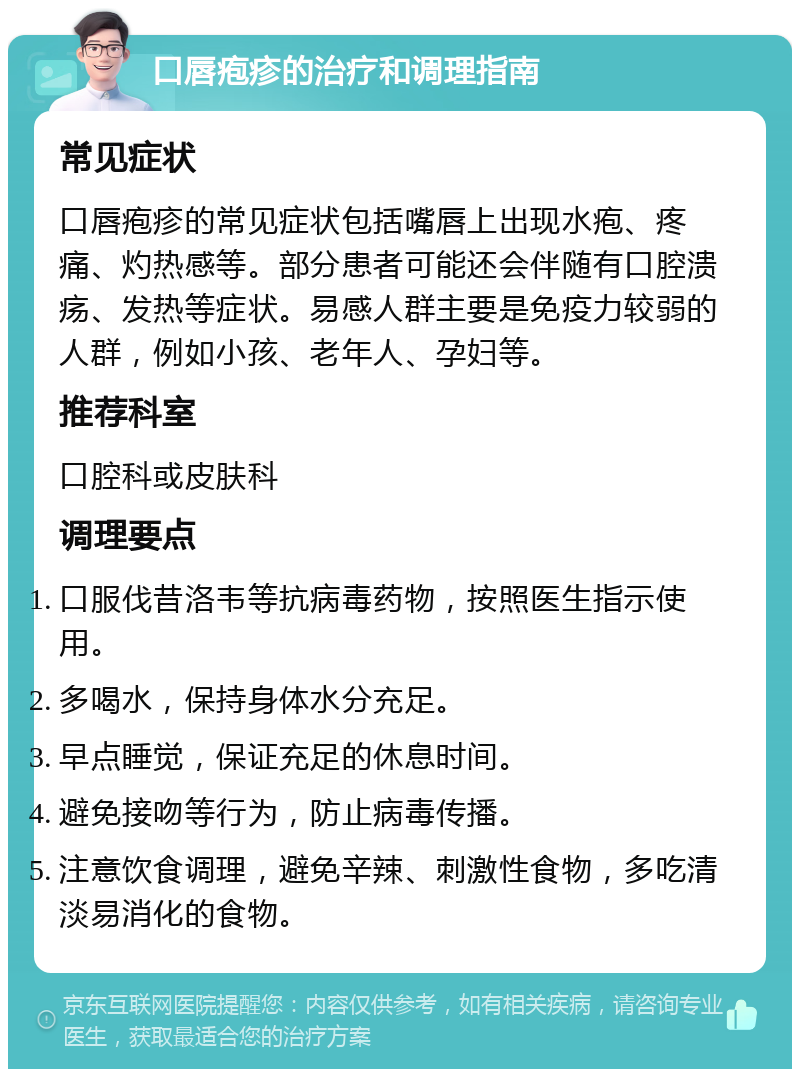 口唇疱疹的治疗和调理指南 常见症状 口唇疱疹的常见症状包括嘴唇上出现水疱、疼痛、灼热感等。部分患者可能还会伴随有口腔溃疡、发热等症状。易感人群主要是免疫力较弱的人群，例如小孩、老年人、孕妇等。 推荐科室 口腔科或皮肤科 调理要点 口服伐昔洛韦等抗病毒药物，按照医生指示使用。 多喝水，保持身体水分充足。 早点睡觉，保证充足的休息时间。 避免接吻等行为，防止病毒传播。 注意饮食调理，避免辛辣、刺激性食物，多吃清淡易消化的食物。