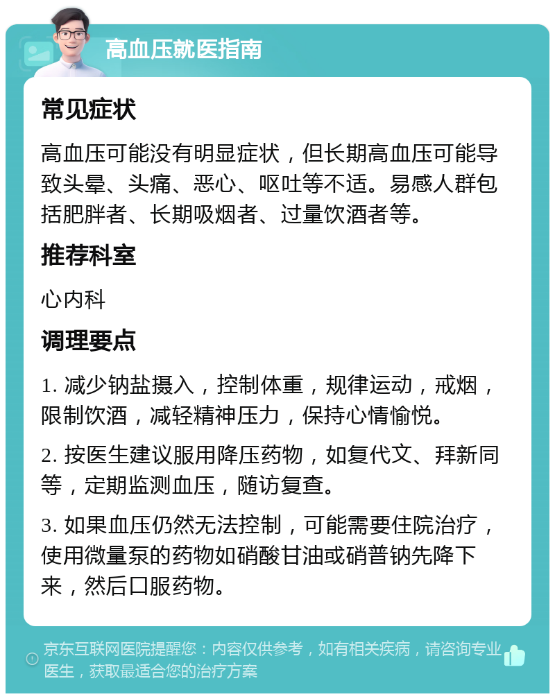 高血压就医指南 常见症状 高血压可能没有明显症状，但长期高血压可能导致头晕、头痛、恶心、呕吐等不适。易感人群包括肥胖者、长期吸烟者、过量饮酒者等。 推荐科室 心内科 调理要点 1. 减少钠盐摄入，控制体重，规律运动，戒烟，限制饮酒，减轻精神压力，保持心情愉悦。 2. 按医生建议服用降压药物，如复代文、拜新同等，定期监测血压，随访复查。 3. 如果血压仍然无法控制，可能需要住院治疗，使用微量泵的药物如硝酸甘油或硝普钠先降下来，然后口服药物。