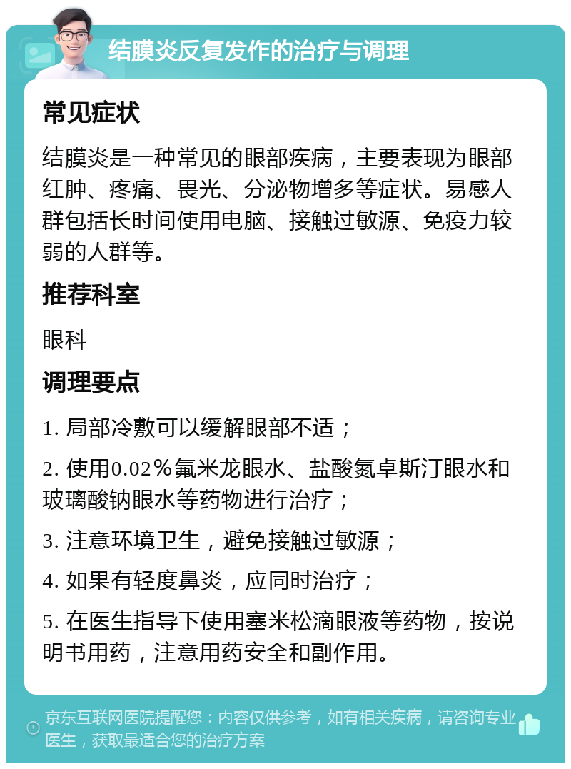 结膜炎反复发作的治疗与调理 常见症状 结膜炎是一种常见的眼部疾病，主要表现为眼部红肿、疼痛、畏光、分泌物增多等症状。易感人群包括长时间使用电脑、接触过敏源、免疫力较弱的人群等。 推荐科室 眼科 调理要点 1. 局部冷敷可以缓解眼部不适； 2. 使用0.02％氟米龙眼水、盐酸氮卓斯汀眼水和玻璃酸钠眼水等药物进行治疗； 3. 注意环境卫生，避免接触过敏源； 4. 如果有轻度鼻炎，应同时治疗； 5. 在医生指导下使用塞米松滴眼液等药物，按说明书用药，注意用药安全和副作用。