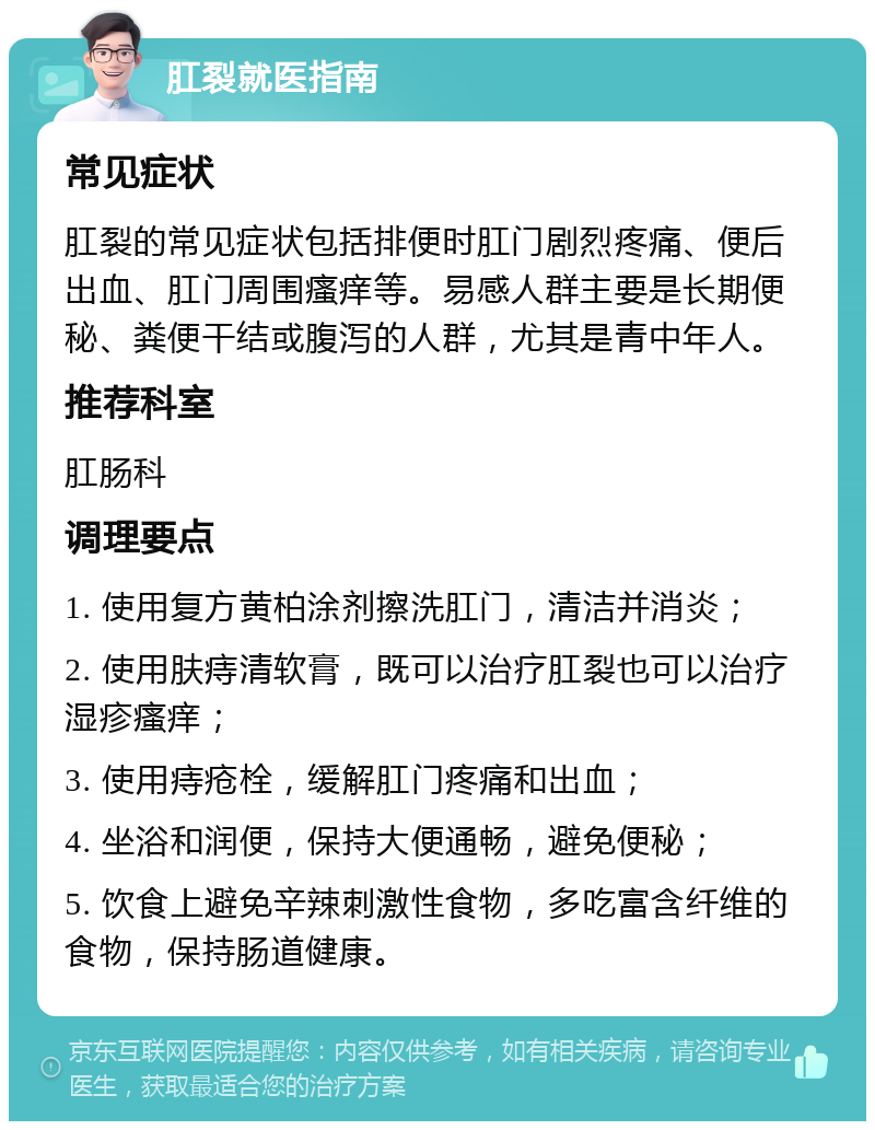 肛裂就医指南 常见症状 肛裂的常见症状包括排便时肛门剧烈疼痛、便后出血、肛门周围瘙痒等。易感人群主要是长期便秘、粪便干结或腹泻的人群，尤其是青中年人。 推荐科室 肛肠科 调理要点 1. 使用复方黄柏涂剂擦洗肛门，清洁并消炎； 2. 使用肤痔清软膏，既可以治疗肛裂也可以治疗湿疹瘙痒； 3. 使用痔疮栓，缓解肛门疼痛和出血； 4. 坐浴和润便，保持大便通畅，避免便秘； 5. 饮食上避免辛辣刺激性食物，多吃富含纤维的食物，保持肠道健康。