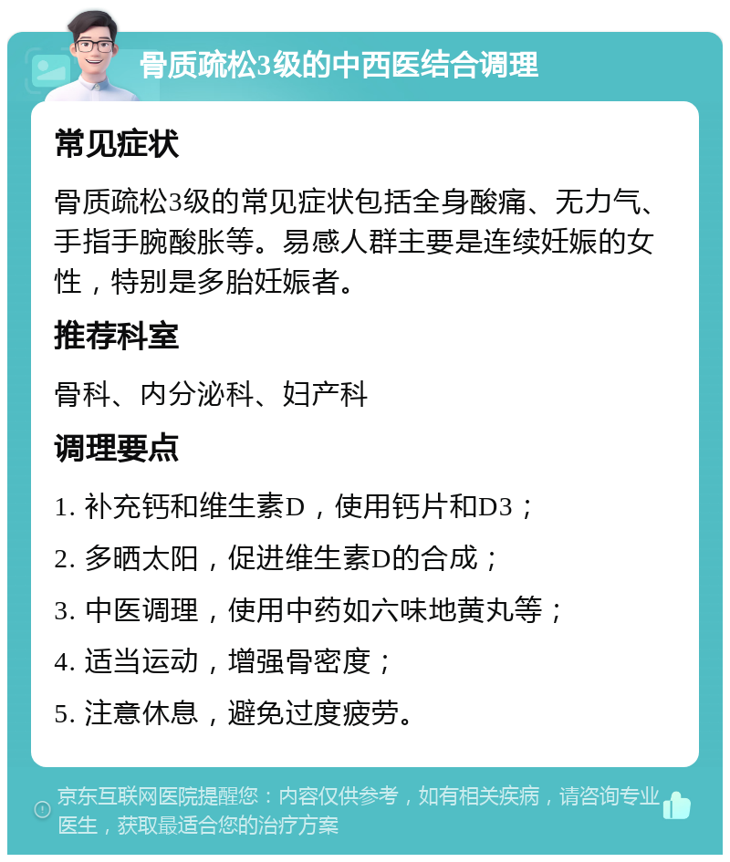 骨质疏松3级的中西医结合调理 常见症状 骨质疏松3级的常见症状包括全身酸痛、无力气、手指手腕酸胀等。易感人群主要是连续妊娠的女性，特别是多胎妊娠者。 推荐科室 骨科、内分泌科、妇产科 调理要点 1. 补充钙和维生素D，使用钙片和D3； 2. 多晒太阳，促进维生素D的合成； 3. 中医调理，使用中药如六味地黄丸等； 4. 适当运动，增强骨密度； 5. 注意休息，避免过度疲劳。