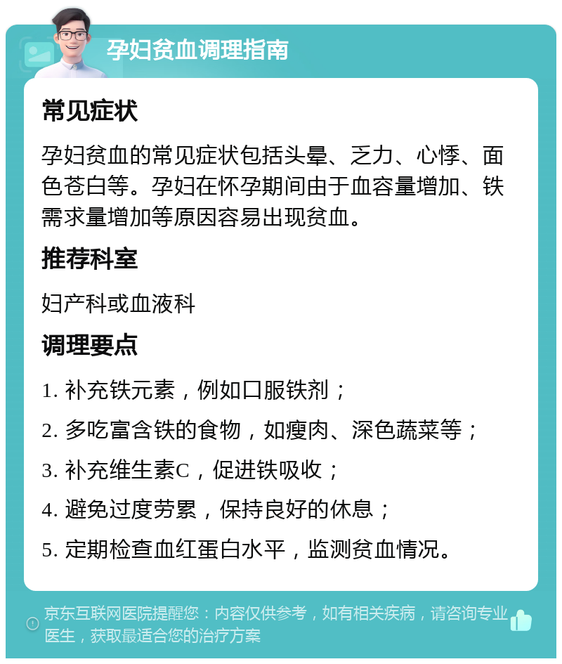 孕妇贫血调理指南 常见症状 孕妇贫血的常见症状包括头晕、乏力、心悸、面色苍白等。孕妇在怀孕期间由于血容量增加、铁需求量增加等原因容易出现贫血。 推荐科室 妇产科或血液科 调理要点 1. 补充铁元素，例如口服铁剂； 2. 多吃富含铁的食物，如瘦肉、深色蔬菜等； 3. 补充维生素C，促进铁吸收； 4. 避免过度劳累，保持良好的休息； 5. 定期检查血红蛋白水平，监测贫血情况。