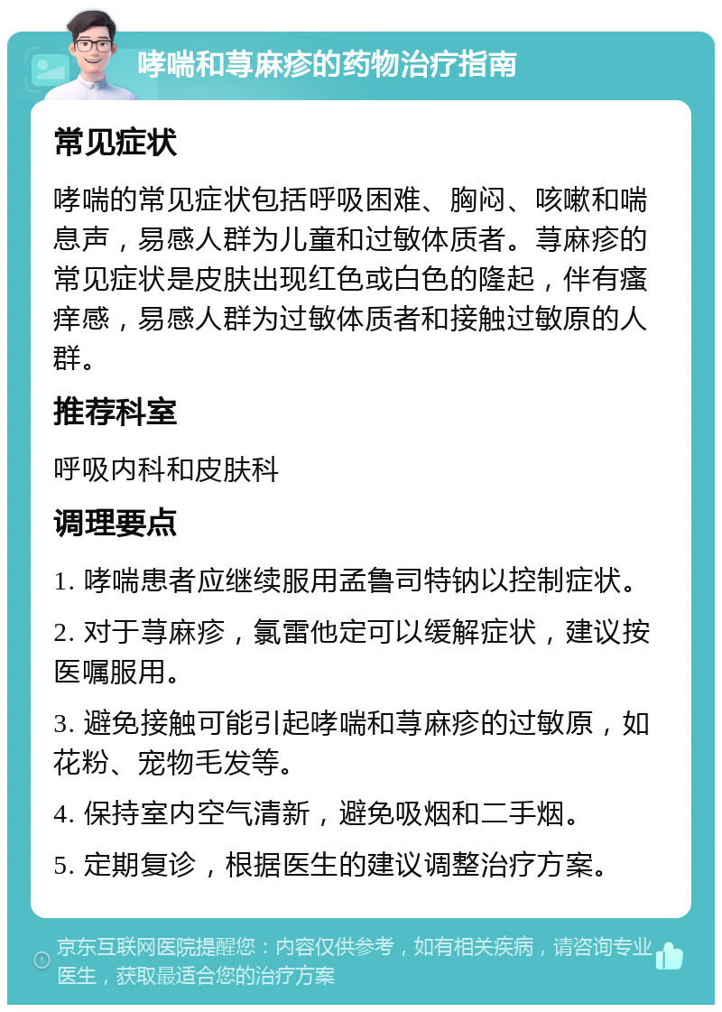 哮喘和荨麻疹的药物治疗指南 常见症状 哮喘的常见症状包括呼吸困难、胸闷、咳嗽和喘息声，易感人群为儿童和过敏体质者。荨麻疹的常见症状是皮肤出现红色或白色的隆起，伴有瘙痒感，易感人群为过敏体质者和接触过敏原的人群。 推荐科室 呼吸内科和皮肤科 调理要点 1. 哮喘患者应继续服用孟鲁司特钠以控制症状。 2. 对于荨麻疹，氯雷他定可以缓解症状，建议按医嘱服用。 3. 避免接触可能引起哮喘和荨麻疹的过敏原，如花粉、宠物毛发等。 4. 保持室内空气清新，避免吸烟和二手烟。 5. 定期复诊，根据医生的建议调整治疗方案。