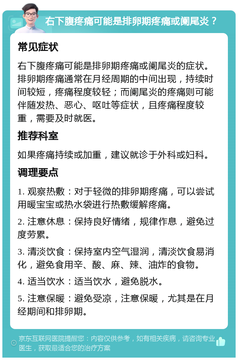 右下腹疼痛可能是排卵期疼痛或阑尾炎？ 常见症状 右下腹疼痛可能是排卵期疼痛或阑尾炎的症状。排卵期疼痛通常在月经周期的中间出现，持续时间较短，疼痛程度较轻；而阑尾炎的疼痛则可能伴随发热、恶心、呕吐等症状，且疼痛程度较重，需要及时就医。 推荐科室 如果疼痛持续或加重，建议就诊于外科或妇科。 调理要点 1. 观察热敷：对于轻微的排卵期疼痛，可以尝试用暖宝宝或热水袋进行热敷缓解疼痛。 2. 注意休息：保持良好情绪，规律作息，避免过度劳累。 3. 清淡饮食：保持室内空气湿润，清淡饮食易消化，避免食用辛、酸、麻、辣、油炸的食物。 4. 适当饮水：适当饮水，避免脱水。 5. 注意保暖：避免受凉，注意保暖，尤其是在月经期间和排卵期。