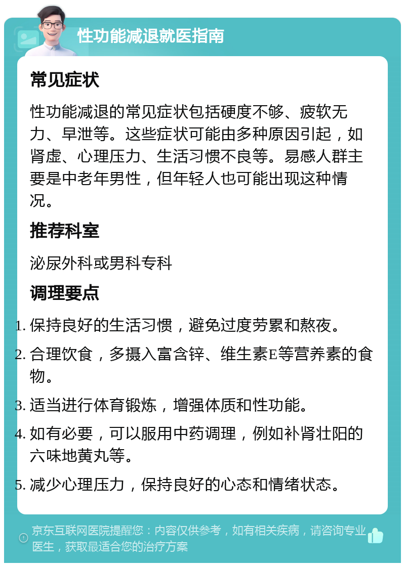 性功能减退就医指南 常见症状 性功能减退的常见症状包括硬度不够、疲软无力、早泄等。这些症状可能由多种原因引起，如肾虚、心理压力、生活习惯不良等。易感人群主要是中老年男性，但年轻人也可能出现这种情况。 推荐科室 泌尿外科或男科专科 调理要点 保持良好的生活习惯，避免过度劳累和熬夜。 合理饮食，多摄入富含锌、维生素E等营养素的食物。 适当进行体育锻炼，增强体质和性功能。 如有必要，可以服用中药调理，例如补肾壮阳的六味地黄丸等。 减少心理压力，保持良好的心态和情绪状态。