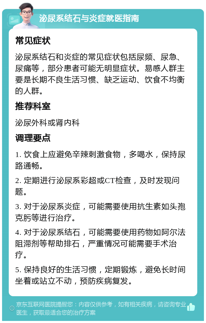 泌尿系结石与炎症就医指南 常见症状 泌尿系结石和炎症的常见症状包括尿频、尿急、尿痛等，部分患者可能无明显症状。易感人群主要是长期不良生活习惯、缺乏运动、饮食不均衡的人群。 推荐科室 泌尿外科或肾内科 调理要点 1. 饮食上应避免辛辣刺激食物，多喝水，保持尿路通畅。 2. 定期进行泌尿系彩超或CT检查，及时发现问题。 3. 对于泌尿系炎症，可能需要使用抗生素如头孢克肟等进行治疗。 4. 对于泌尿系结石，可能需要使用药物如阿尔法阻滞剂等帮助排石，严重情况可能需要手术治疗。 5. 保持良好的生活习惯，定期锻炼，避免长时间坐着或站立不动，预防疾病复发。