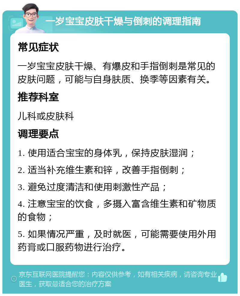 一岁宝宝皮肤干燥与倒刺的调理指南 常见症状 一岁宝宝皮肤干燥、有爆皮和手指倒刺是常见的皮肤问题，可能与自身肤质、换季等因素有关。 推荐科室 儿科或皮肤科 调理要点 1. 使用适合宝宝的身体乳，保持皮肤湿润； 2. 适当补充维生素和锌，改善手指倒刺； 3. 避免过度清洁和使用刺激性产品； 4. 注意宝宝的饮食，多摄入富含维生素和矿物质的食物； 5. 如果情况严重，及时就医，可能需要使用外用药膏或口服药物进行治疗。