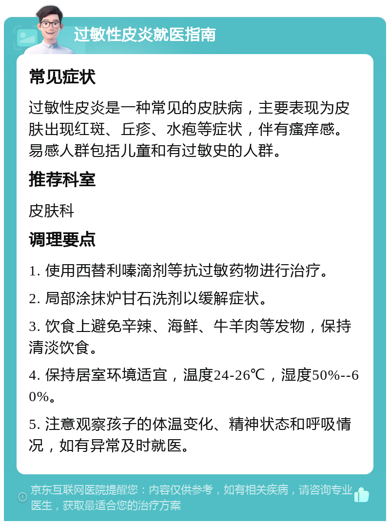 过敏性皮炎就医指南 常见症状 过敏性皮炎是一种常见的皮肤病，主要表现为皮肤出现红斑、丘疹、水疱等症状，伴有瘙痒感。易感人群包括儿童和有过敏史的人群。 推荐科室 皮肤科 调理要点 1. 使用西替利嗪滴剂等抗过敏药物进行治疗。 2. 局部涂抹炉甘石洗剂以缓解症状。 3. 饮食上避免辛辣、海鲜、牛羊肉等发物，保持清淡饮食。 4. 保持居室环境适宜，温度24-26℃，湿度50%--60%。 5. 注意观察孩子的体温变化、精神状态和呼吸情况，如有异常及时就医。