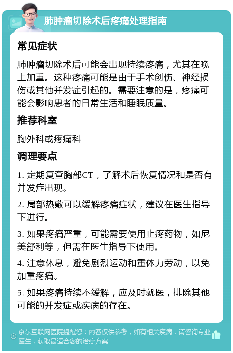 肺肿瘤切除术后疼痛处理指南 常见症状 肺肿瘤切除术后可能会出现持续疼痛，尤其在晚上加重。这种疼痛可能是由于手术创伤、神经损伤或其他并发症引起的。需要注意的是，疼痛可能会影响患者的日常生活和睡眠质量。 推荐科室 胸外科或疼痛科 调理要点 1. 定期复查胸部CT，了解术后恢复情况和是否有并发症出现。 2. 局部热敷可以缓解疼痛症状，建议在医生指导下进行。 3. 如果疼痛严重，可能需要使用止疼药物，如尼美舒利等，但需在医生指导下使用。 4. 注意休息，避免剧烈运动和重体力劳动，以免加重疼痛。 5. 如果疼痛持续不缓解，应及时就医，排除其他可能的并发症或疾病的存在。