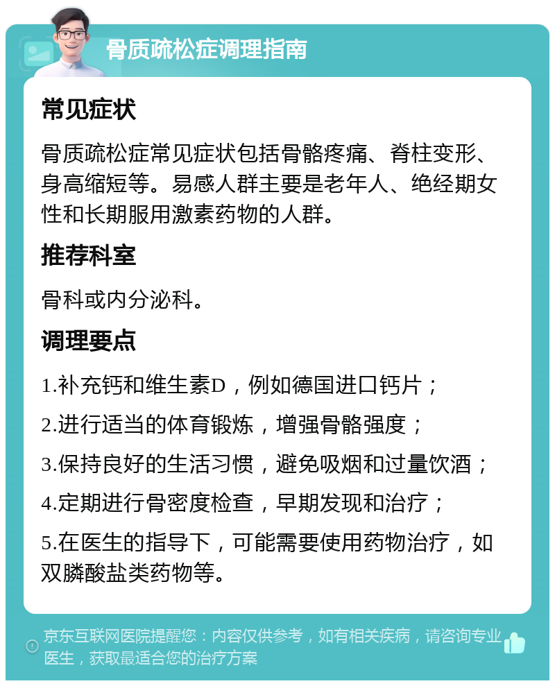 骨质疏松症调理指南 常见症状 骨质疏松症常见症状包括骨骼疼痛、脊柱变形、身高缩短等。易感人群主要是老年人、绝经期女性和长期服用激素药物的人群。 推荐科室 骨科或内分泌科。 调理要点 1.补充钙和维生素D，例如德国进口钙片； 2.进行适当的体育锻炼，增强骨骼强度； 3.保持良好的生活习惯，避免吸烟和过量饮酒； 4.定期进行骨密度检查，早期发现和治疗； 5.在医生的指导下，可能需要使用药物治疗，如双膦酸盐类药物等。