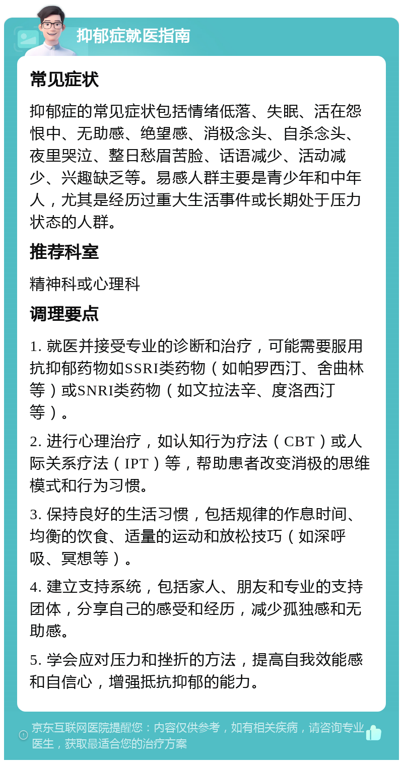 抑郁症就医指南 常见症状 抑郁症的常见症状包括情绪低落、失眠、活在怨恨中、无助感、绝望感、消极念头、自杀念头、夜里哭泣、整日愁眉苦脸、话语减少、活动减少、兴趣缺乏等。易感人群主要是青少年和中年人，尤其是经历过重大生活事件或长期处于压力状态的人群。 推荐科室 精神科或心理科 调理要点 1. 就医并接受专业的诊断和治疗，可能需要服用抗抑郁药物如SSRI类药物（如帕罗西汀、舍曲林等）或SNRI类药物（如文拉法辛、度洛西汀等）。 2. 进行心理治疗，如认知行为疗法（CBT）或人际关系疗法（IPT）等，帮助患者改变消极的思维模式和行为习惯。 3. 保持良好的生活习惯，包括规律的作息时间、均衡的饮食、适量的运动和放松技巧（如深呼吸、冥想等）。 4. 建立支持系统，包括家人、朋友和专业的支持团体，分享自己的感受和经历，减少孤独感和无助感。 5. 学会应对压力和挫折的方法，提高自我效能感和自信心，增强抵抗抑郁的能力。