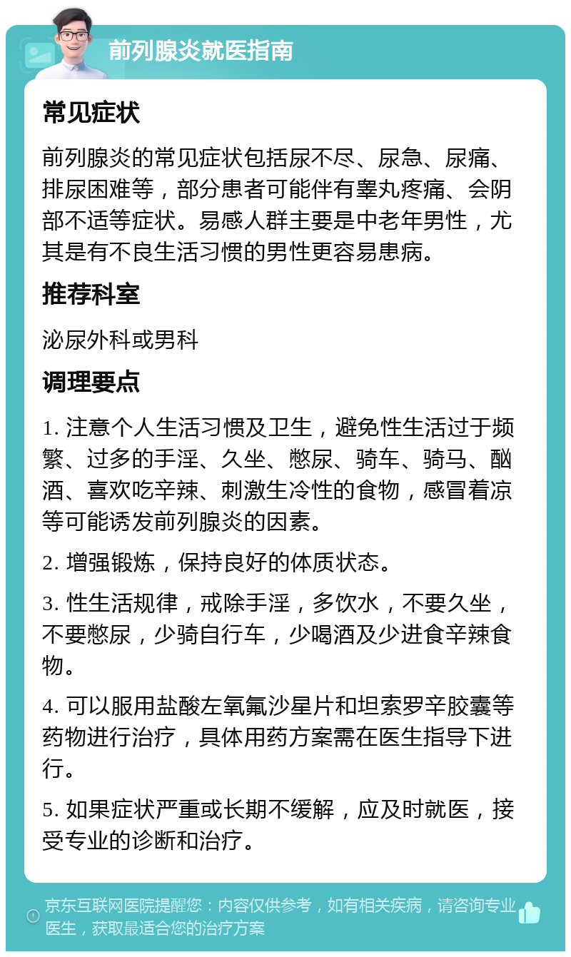 前列腺炎就医指南 常见症状 前列腺炎的常见症状包括尿不尽、尿急、尿痛、排尿困难等，部分患者可能伴有睾丸疼痛、会阴部不适等症状。易感人群主要是中老年男性，尤其是有不良生活习惯的男性更容易患病。 推荐科室 泌尿外科或男科 调理要点 1. 注意个人生活习惯及卫生，避免性生活过于频繁、过多的手淫、久坐、憋尿、骑车、骑马、酗酒、喜欢吃辛辣、刺激生冷性的食物，感冒着凉等可能诱发前列腺炎的因素。 2. 增强锻炼，保持良好的体质状态。 3. 性生活规律，戒除手淫，多饮水，不要久坐，不要憋尿，少骑自行车，少喝酒及少进食辛辣食物。 4. 可以服用盐酸左氧氟沙星片和坦索罗辛胶囊等药物进行治疗，具体用药方案需在医生指导下进行。 5. 如果症状严重或长期不缓解，应及时就医，接受专业的诊断和治疗。