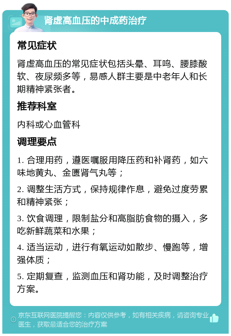 肾虚高血压的中成药治疗 常见症状 肾虚高血压的常见症状包括头晕、耳鸣、腰膝酸软、夜尿频多等，易感人群主要是中老年人和长期精神紧张者。 推荐科室 内科或心血管科 调理要点 1. 合理用药，遵医嘱服用降压药和补肾药，如六味地黄丸、金匮肾气丸等； 2. 调整生活方式，保持规律作息，避免过度劳累和精神紧张； 3. 饮食调理，限制盐分和高脂肪食物的摄入，多吃新鲜蔬菜和水果； 4. 适当运动，进行有氧运动如散步、慢跑等，增强体质； 5. 定期复查，监测血压和肾功能，及时调整治疗方案。