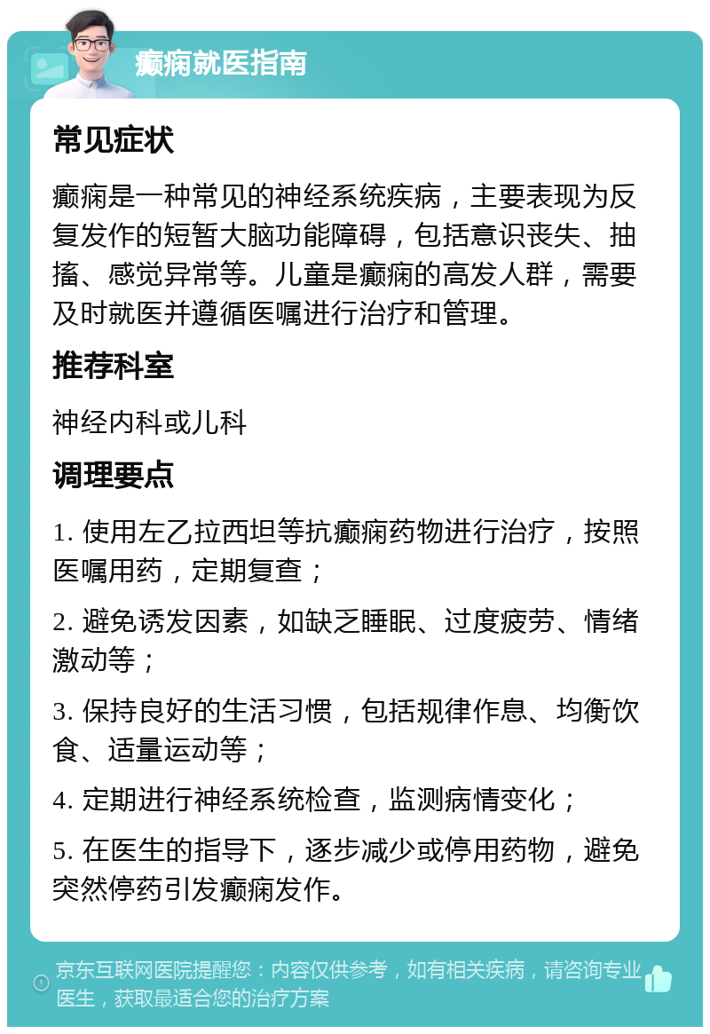 癫痫就医指南 常见症状 癫痫是一种常见的神经系统疾病，主要表现为反复发作的短暂大脑功能障碍，包括意识丧失、抽搐、感觉异常等。儿童是癫痫的高发人群，需要及时就医并遵循医嘱进行治疗和管理。 推荐科室 神经内科或儿科 调理要点 1. 使用左乙拉西坦等抗癫痫药物进行治疗，按照医嘱用药，定期复查； 2. 避免诱发因素，如缺乏睡眠、过度疲劳、情绪激动等； 3. 保持良好的生活习惯，包括规律作息、均衡饮食、适量运动等； 4. 定期进行神经系统检查，监测病情变化； 5. 在医生的指导下，逐步减少或停用药物，避免突然停药引发癫痫发作。