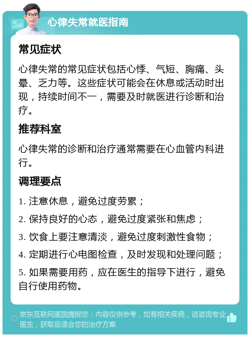 心律失常就医指南 常见症状 心律失常的常见症状包括心悸、气短、胸痛、头晕、乏力等。这些症状可能会在休息或活动时出现，持续时间不一，需要及时就医进行诊断和治疗。 推荐科室 心律失常的诊断和治疗通常需要在心血管内科进行。 调理要点 1. 注意休息，避免过度劳累； 2. 保持良好的心态，避免过度紧张和焦虑； 3. 饮食上要注意清淡，避免过度刺激性食物； 4. 定期进行心电图检查，及时发现和处理问题； 5. 如果需要用药，应在医生的指导下进行，避免自行使用药物。