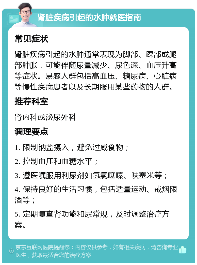 肾脏疾病引起的水肿就医指南 常见症状 肾脏疾病引起的水肿通常表现为脚部、踝部或腿部肿胀，可能伴随尿量减少、尿色深、血压升高等症状。易感人群包括高血压、糖尿病、心脏病等慢性疾病患者以及长期服用某些药物的人群。 推荐科室 肾内科或泌尿外科 调理要点 1. 限制钠盐摄入，避免过咸食物； 2. 控制血压和血糖水平； 3. 遵医嘱服用利尿剂如氢氯噻嗪、呋塞米等； 4. 保持良好的生活习惯，包括适量运动、戒烟限酒等； 5. 定期复查肾功能和尿常规，及时调整治疗方案。