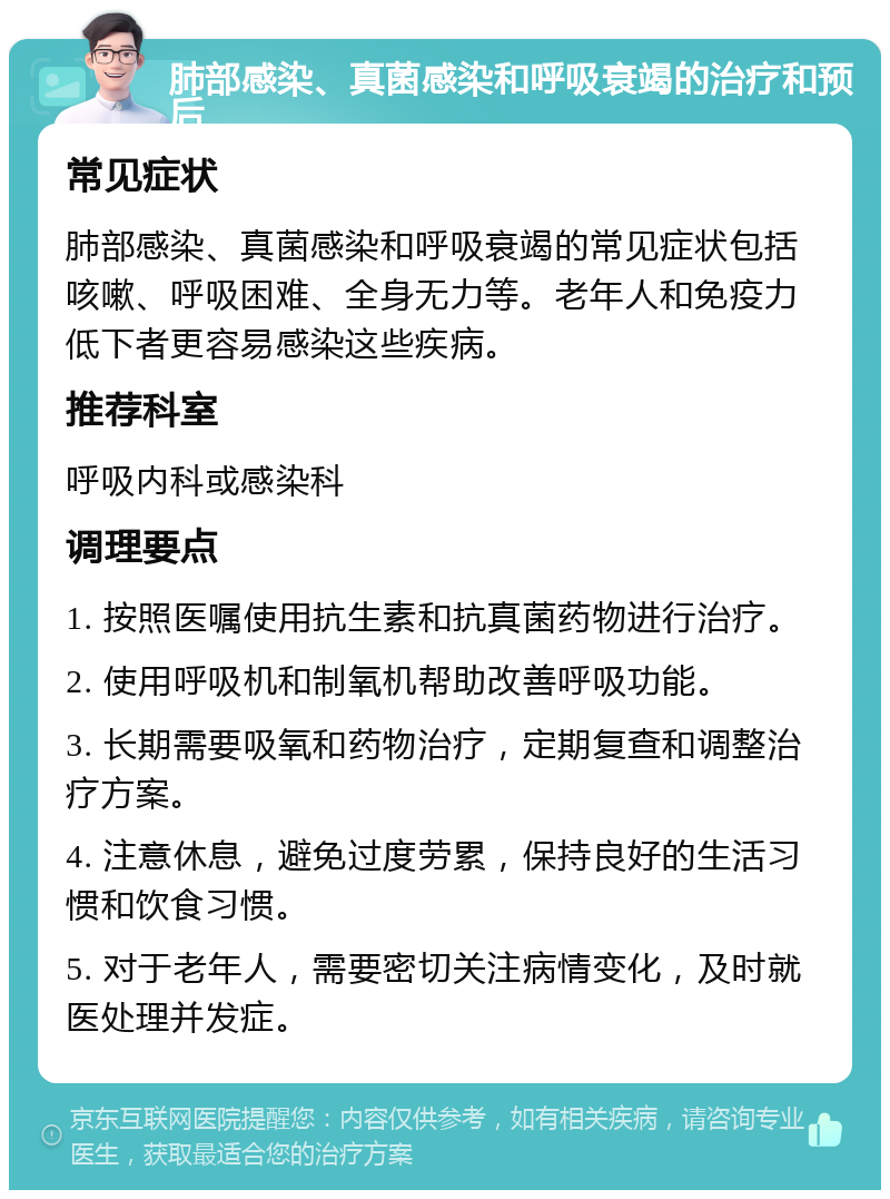 肺部感染、真菌感染和呼吸衰竭的治疗和预后 常见症状 肺部感染、真菌感染和呼吸衰竭的常见症状包括咳嗽、呼吸困难、全身无力等。老年人和免疫力低下者更容易感染这些疾病。 推荐科室 呼吸内科或感染科 调理要点 1. 按照医嘱使用抗生素和抗真菌药物进行治疗。 2. 使用呼吸机和制氧机帮助改善呼吸功能。 3. 长期需要吸氧和药物治疗，定期复查和调整治疗方案。 4. 注意休息，避免过度劳累，保持良好的生活习惯和饮食习惯。 5. 对于老年人，需要密切关注病情变化，及时就医处理并发症。