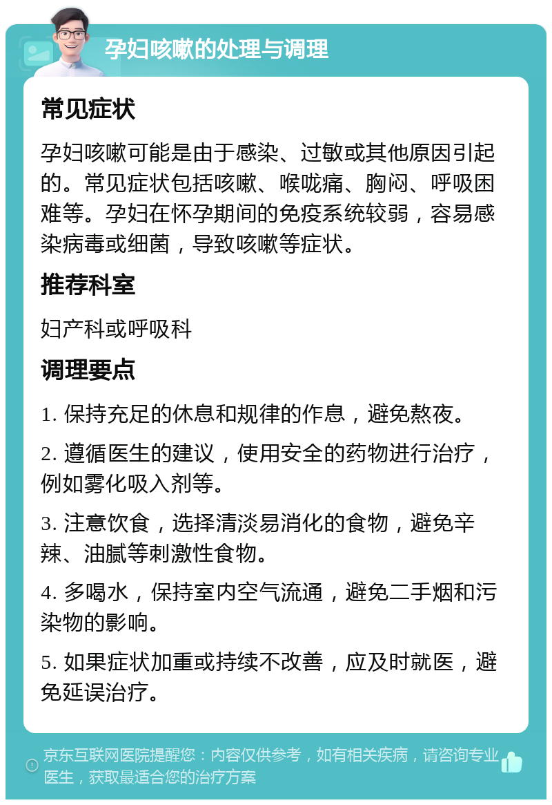 孕妇咳嗽的处理与调理 常见症状 孕妇咳嗽可能是由于感染、过敏或其他原因引起的。常见症状包括咳嗽、喉咙痛、胸闷、呼吸困难等。孕妇在怀孕期间的免疫系统较弱，容易感染病毒或细菌，导致咳嗽等症状。 推荐科室 妇产科或呼吸科 调理要点 1. 保持充足的休息和规律的作息，避免熬夜。 2. 遵循医生的建议，使用安全的药物进行治疗，例如雾化吸入剂等。 3. 注意饮食，选择清淡易消化的食物，避免辛辣、油腻等刺激性食物。 4. 多喝水，保持室内空气流通，避免二手烟和污染物的影响。 5. 如果症状加重或持续不改善，应及时就医，避免延误治疗。