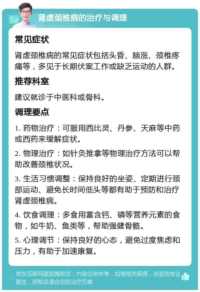 肾虚颈椎病的治疗与调理 常见症状 肾虚颈椎病的常见症状包括头昏、脑涨、颈椎疼痛等，多见于长期伏案工作或缺乏运动的人群。 推荐科室 建议就诊于中医科或骨科。 调理要点 1. 药物治疗：可服用西比灵、丹参、天麻等中药或西药来缓解症状。 2. 物理治疗：如针灸推拿等物理治疗方法可以帮助改善颈椎状况。 3. 生活习惯调整：保持良好的坐姿、定期进行颈部运动、避免长时间低头等都有助于预防和治疗肾虚颈椎病。 4. 饮食调理：多食用富含钙、磷等营养元素的食物，如牛奶、鱼类等，帮助强健骨骼。 5. 心理调节：保持良好的心态，避免过度焦虑和压力，有助于加速康复。