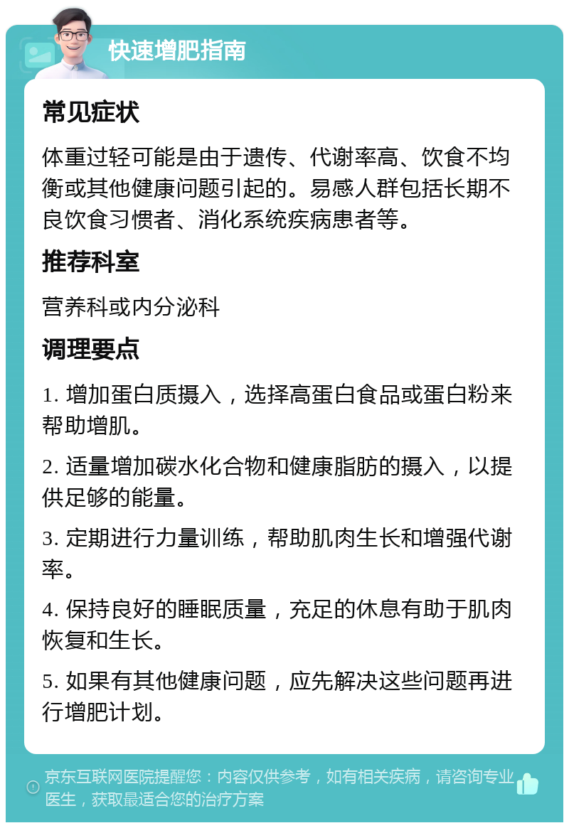 快速增肥指南 常见症状 体重过轻可能是由于遗传、代谢率高、饮食不均衡或其他健康问题引起的。易感人群包括长期不良饮食习惯者、消化系统疾病患者等。 推荐科室 营养科或内分泌科 调理要点 1. 增加蛋白质摄入，选择高蛋白食品或蛋白粉来帮助增肌。 2. 适量增加碳水化合物和健康脂肪的摄入，以提供足够的能量。 3. 定期进行力量训练，帮助肌肉生长和增强代谢率。 4. 保持良好的睡眠质量，充足的休息有助于肌肉恢复和生长。 5. 如果有其他健康问题，应先解决这些问题再进行增肥计划。