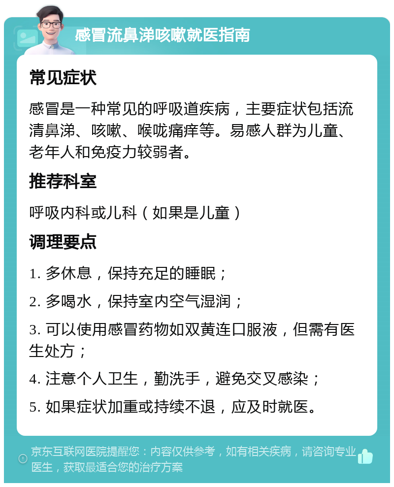 感冒流鼻涕咳嗽就医指南 常见症状 感冒是一种常见的呼吸道疾病，主要症状包括流清鼻涕、咳嗽、喉咙痛痒等。易感人群为儿童、老年人和免疫力较弱者。 推荐科室 呼吸内科或儿科（如果是儿童） 调理要点 1. 多休息，保持充足的睡眠； 2. 多喝水，保持室内空气湿润； 3. 可以使用感冒药物如双黄连口服液，但需有医生处方； 4. 注意个人卫生，勤洗手，避免交叉感染； 5. 如果症状加重或持续不退，应及时就医。