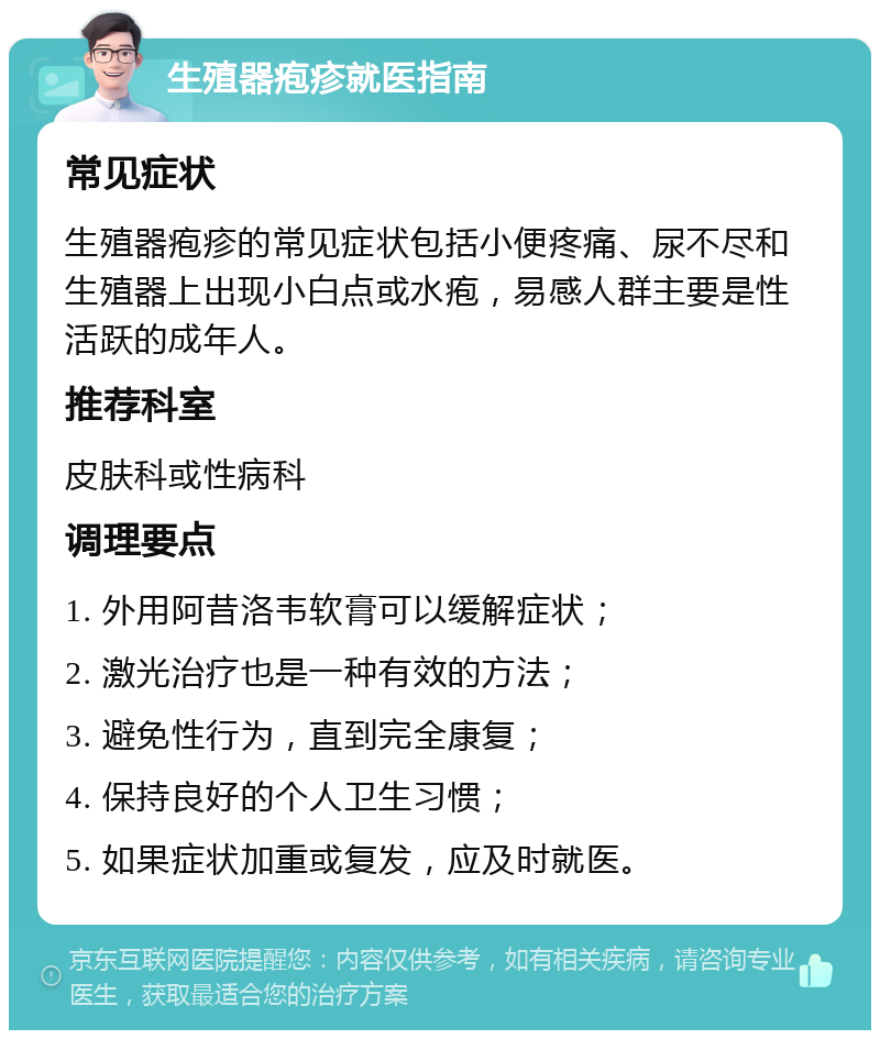 生殖器疱疹就医指南 常见症状 生殖器疱疹的常见症状包括小便疼痛、尿不尽和生殖器上出现小白点或水疱，易感人群主要是性活跃的成年人。 推荐科室 皮肤科或性病科 调理要点 1. 外用阿昔洛韦软膏可以缓解症状； 2. 激光治疗也是一种有效的方法； 3. 避免性行为，直到完全康复； 4. 保持良好的个人卫生习惯； 5. 如果症状加重或复发，应及时就医。