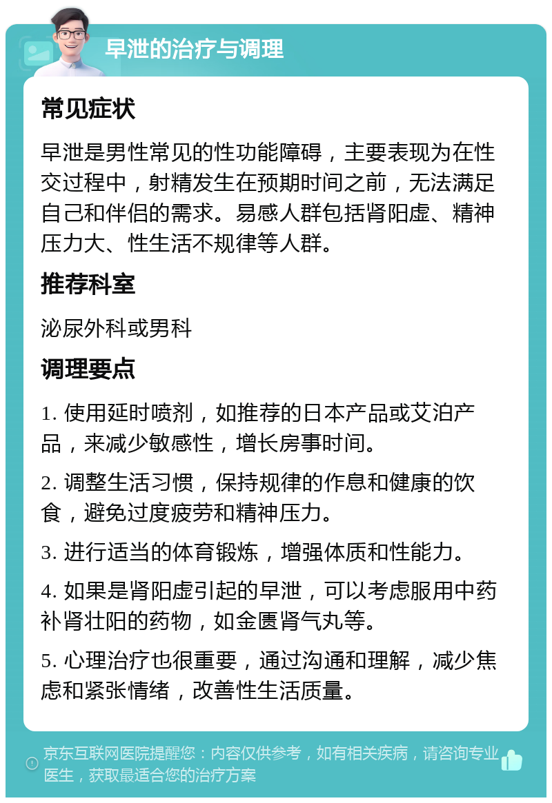 早泄的治疗与调理 常见症状 早泄是男性常见的性功能障碍，主要表现为在性交过程中，射精发生在预期时间之前，无法满足自己和伴侣的需求。易感人群包括肾阳虚、精神压力大、性生活不规律等人群。 推荐科室 泌尿外科或男科 调理要点 1. 使用延时喷剂，如推荐的日本产品或艾泊产品，来减少敏感性，增长房事时间。 2. 调整生活习惯，保持规律的作息和健康的饮食，避免过度疲劳和精神压力。 3. 进行适当的体育锻炼，增强体质和性能力。 4. 如果是肾阳虚引起的早泄，可以考虑服用中药补肾壮阳的药物，如金匮肾气丸等。 5. 心理治疗也很重要，通过沟通和理解，减少焦虑和紧张情绪，改善性生活质量。