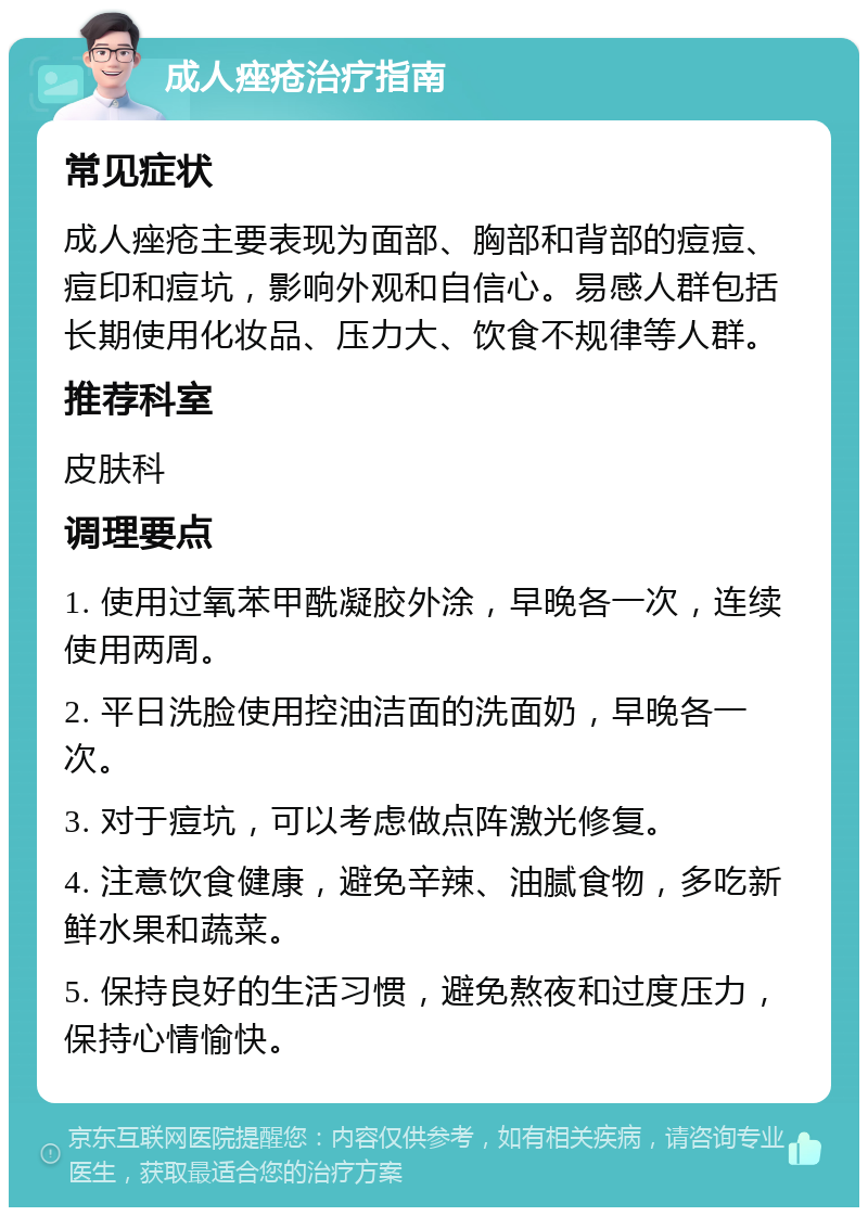 成人痤疮治疗指南 常见症状 成人痤疮主要表现为面部、胸部和背部的痘痘、痘印和痘坑，影响外观和自信心。易感人群包括长期使用化妆品、压力大、饮食不规律等人群。 推荐科室 皮肤科 调理要点 1. 使用过氧苯甲酰凝胶外涂，早晚各一次，连续使用两周。 2. 平日洗脸使用控油洁面的洗面奶，早晚各一次。 3. 对于痘坑，可以考虑做点阵激光修复。 4. 注意饮食健康，避免辛辣、油腻食物，多吃新鲜水果和蔬菜。 5. 保持良好的生活习惯，避免熬夜和过度压力，保持心情愉快。