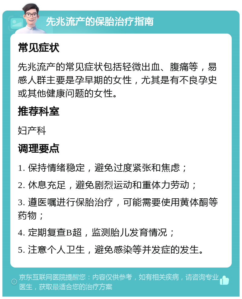 先兆流产的保胎治疗指南 常见症状 先兆流产的常见症状包括轻微出血、腹痛等，易感人群主要是孕早期的女性，尤其是有不良孕史或其他健康问题的女性。 推荐科室 妇产科 调理要点 1. 保持情绪稳定，避免过度紧张和焦虑； 2. 休息充足，避免剧烈运动和重体力劳动； 3. 遵医嘱进行保胎治疗，可能需要使用黄体酮等药物； 4. 定期复查B超，监测胎儿发育情况； 5. 注意个人卫生，避免感染等并发症的发生。