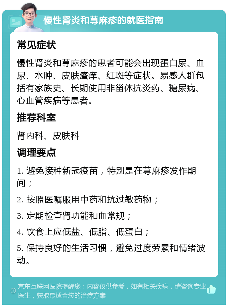 慢性肾炎和荨麻疹的就医指南 常见症状 慢性肾炎和荨麻疹的患者可能会出现蛋白尿、血尿、水肿、皮肤瘙痒、红斑等症状。易感人群包括有家族史、长期使用非甾体抗炎药、糖尿病、心血管疾病等患者。 推荐科室 肾内科、皮肤科 调理要点 1. 避免接种新冠疫苗，特别是在荨麻疹发作期间； 2. 按照医嘱服用中药和抗过敏药物； 3. 定期检查肾功能和血常规； 4. 饮食上应低盐、低脂、低蛋白； 5. 保持良好的生活习惯，避免过度劳累和情绪波动。