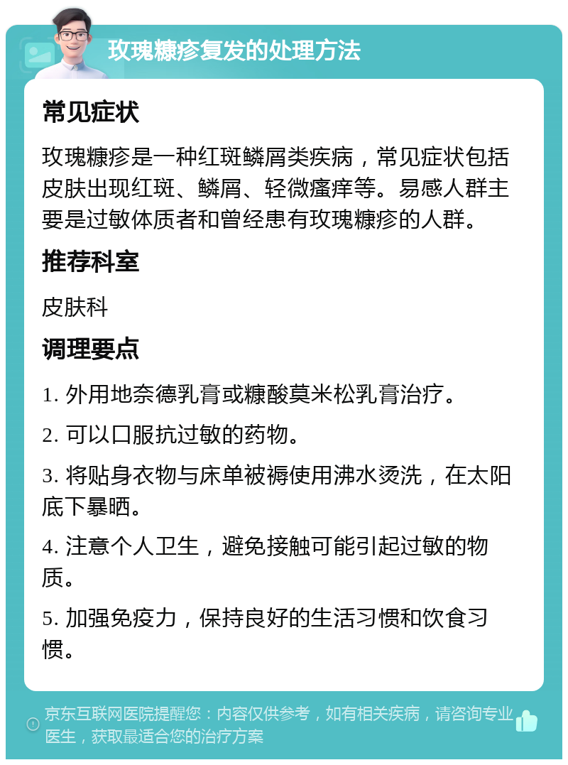 玫瑰糠疹复发的处理方法 常见症状 玫瑰糠疹是一种红斑鳞屑类疾病，常见症状包括皮肤出现红斑、鳞屑、轻微瘙痒等。易感人群主要是过敏体质者和曾经患有玫瑰糠疹的人群。 推荐科室 皮肤科 调理要点 1. 外用地奈德乳膏或糠酸莫米松乳膏治疗。 2. 可以口服抗过敏的药物。 3. 将贴身衣物与床单被褥使用沸水烫洗，在太阳底下暴晒。 4. 注意个人卫生，避免接触可能引起过敏的物质。 5. 加强免疫力，保持良好的生活习惯和饮食习惯。