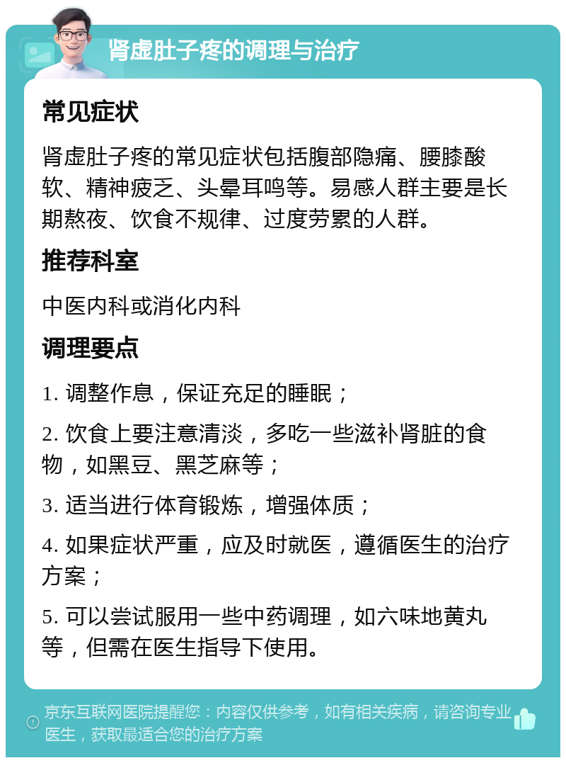 肾虚肚子疼的调理与治疗 常见症状 肾虚肚子疼的常见症状包括腹部隐痛、腰膝酸软、精神疲乏、头晕耳鸣等。易感人群主要是长期熬夜、饮食不规律、过度劳累的人群。 推荐科室 中医内科或消化内科 调理要点 1. 调整作息，保证充足的睡眠； 2. 饮食上要注意清淡，多吃一些滋补肾脏的食物，如黑豆、黑芝麻等； 3. 适当进行体育锻炼，增强体质； 4. 如果症状严重，应及时就医，遵循医生的治疗方案； 5. 可以尝试服用一些中药调理，如六味地黄丸等，但需在医生指导下使用。