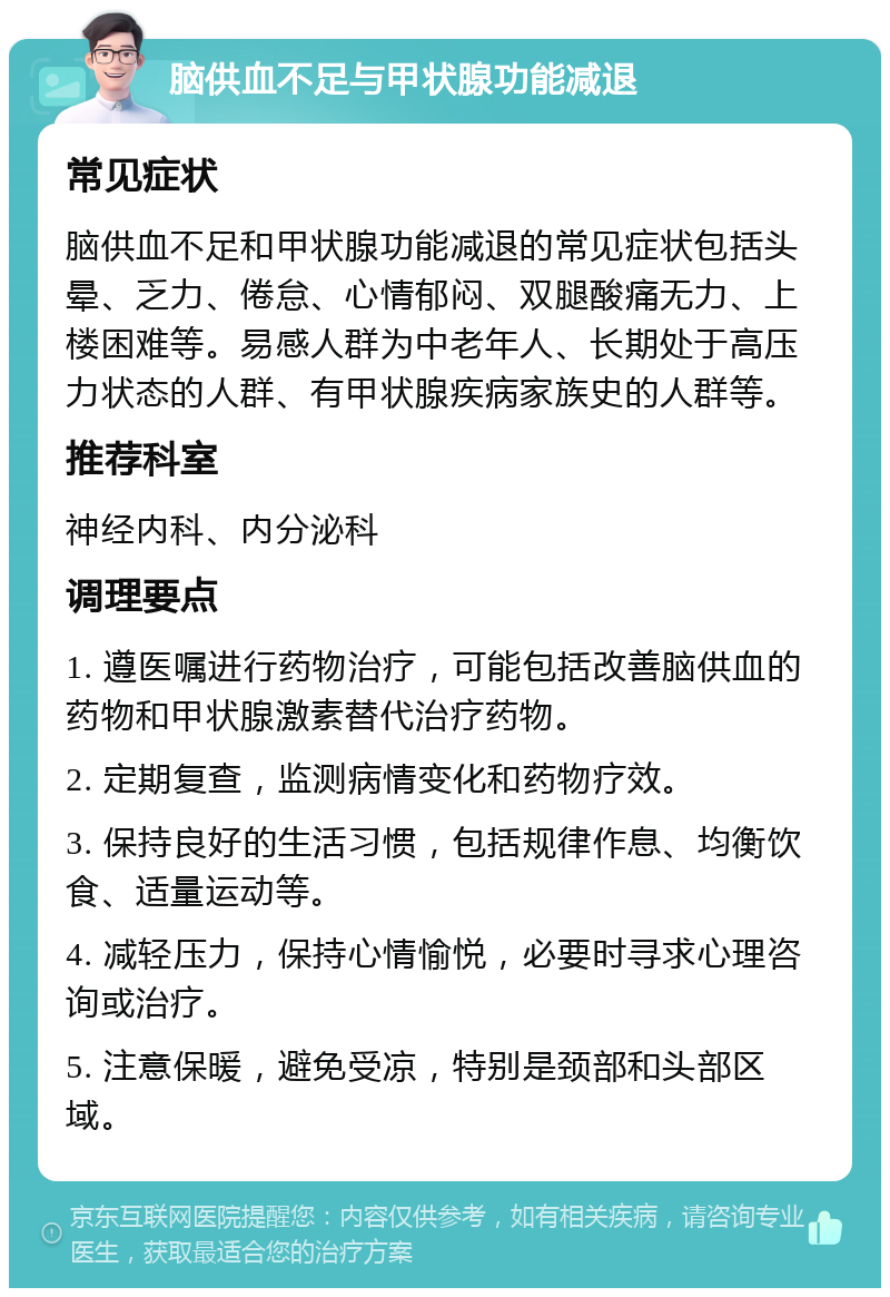 脑供血不足与甲状腺功能减退 常见症状 脑供血不足和甲状腺功能减退的常见症状包括头晕、乏力、倦怠、心情郁闷、双腿酸痛无力、上楼困难等。易感人群为中老年人、长期处于高压力状态的人群、有甲状腺疾病家族史的人群等。 推荐科室 神经内科、内分泌科 调理要点 1. 遵医嘱进行药物治疗，可能包括改善脑供血的药物和甲状腺激素替代治疗药物。 2. 定期复查，监测病情变化和药物疗效。 3. 保持良好的生活习惯，包括规律作息、均衡饮食、适量运动等。 4. 减轻压力，保持心情愉悦，必要时寻求心理咨询或治疗。 5. 注意保暖，避免受凉，特别是颈部和头部区域。