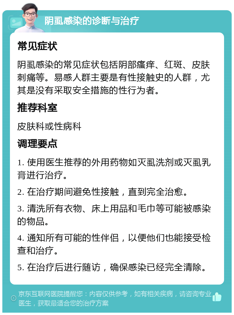 阴虱感染的诊断与治疗 常见症状 阴虱感染的常见症状包括阴部瘙痒、红斑、皮肤刺痛等。易感人群主要是有性接触史的人群，尤其是没有采取安全措施的性行为者。 推荐科室 皮肤科或性病科 调理要点 1. 使用医生推荐的外用药物如灭虱洗剂或灭虱乳膏进行治疗。 2. 在治疗期间避免性接触，直到完全治愈。 3. 清洗所有衣物、床上用品和毛巾等可能被感染的物品。 4. 通知所有可能的性伴侣，以便他们也能接受检查和治疗。 5. 在治疗后进行随访，确保感染已经完全清除。