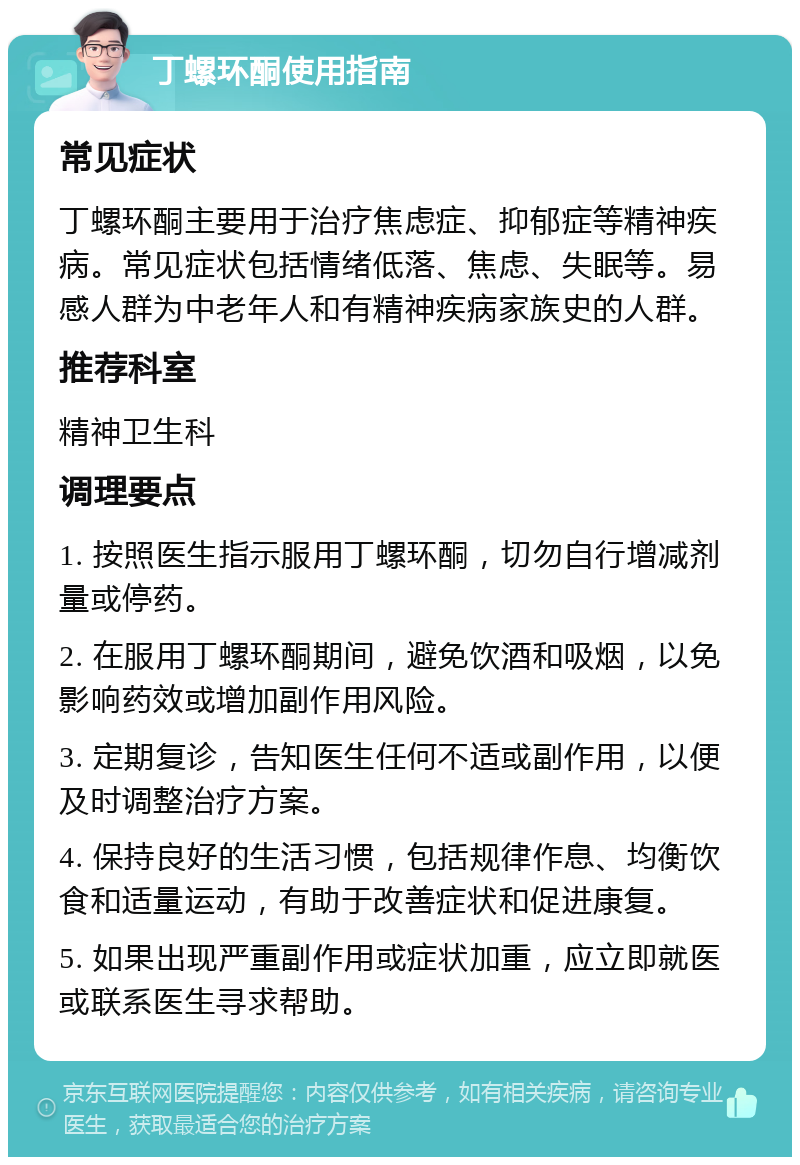 丁螺环酮使用指南 常见症状 丁螺环酮主要用于治疗焦虑症、抑郁症等精神疾病。常见症状包括情绪低落、焦虑、失眠等。易感人群为中老年人和有精神疾病家族史的人群。 推荐科室 精神卫生科 调理要点 1. 按照医生指示服用丁螺环酮，切勿自行增减剂量或停药。 2. 在服用丁螺环酮期间，避免饮酒和吸烟，以免影响药效或增加副作用风险。 3. 定期复诊，告知医生任何不适或副作用，以便及时调整治疗方案。 4. 保持良好的生活习惯，包括规律作息、均衡饮食和适量运动，有助于改善症状和促进康复。 5. 如果出现严重副作用或症状加重，应立即就医或联系医生寻求帮助。