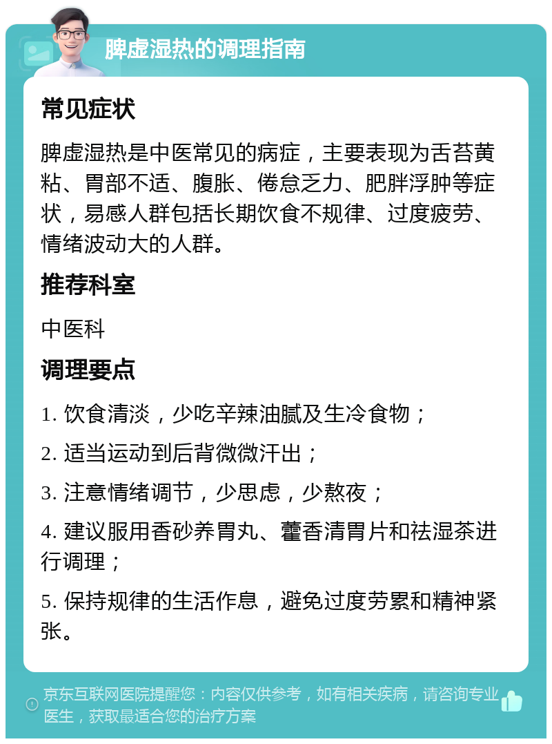 脾虚湿热的调理指南 常见症状 脾虚湿热是中医常见的病症，主要表现为舌苔黄粘、胃部不适、腹胀、倦怠乏力、肥胖浮肿等症状，易感人群包括长期饮食不规律、过度疲劳、情绪波动大的人群。 推荐科室 中医科 调理要点 1. 饮食清淡，少吃辛辣油腻及生冷食物； 2. 适当运动到后背微微汗出； 3. 注意情绪调节，少思虑，少熬夜； 4. 建议服用香砂养胃丸、藿香清胃片和祛湿茶进行调理； 5. 保持规律的生活作息，避免过度劳累和精神紧张。