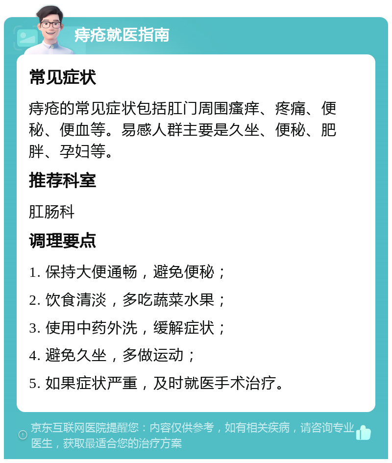 痔疮就医指南 常见症状 痔疮的常见症状包括肛门周围瘙痒、疼痛、便秘、便血等。易感人群主要是久坐、便秘、肥胖、孕妇等。 推荐科室 肛肠科 调理要点 1. 保持大便通畅，避免便秘； 2. 饮食清淡，多吃蔬菜水果； 3. 使用中药外洗，缓解症状； 4. 避免久坐，多做运动； 5. 如果症状严重，及时就医手术治疗。