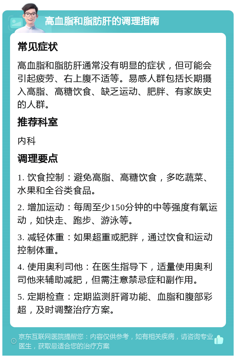 高血脂和脂肪肝的调理指南 常见症状 高血脂和脂肪肝通常没有明显的症状，但可能会引起疲劳、右上腹不适等。易感人群包括长期摄入高脂、高糖饮食、缺乏运动、肥胖、有家族史的人群。 推荐科室 内科 调理要点 1. 饮食控制：避免高脂、高糖饮食，多吃蔬菜、水果和全谷类食品。 2. 增加运动：每周至少150分钟的中等强度有氧运动，如快走、跑步、游泳等。 3. 减轻体重：如果超重或肥胖，通过饮食和运动控制体重。 4. 使用奥利司他：在医生指导下，适量使用奥利司他来辅助减肥，但需注意禁忌症和副作用。 5. 定期检查：定期监测肝肾功能、血脂和腹部彩超，及时调整治疗方案。