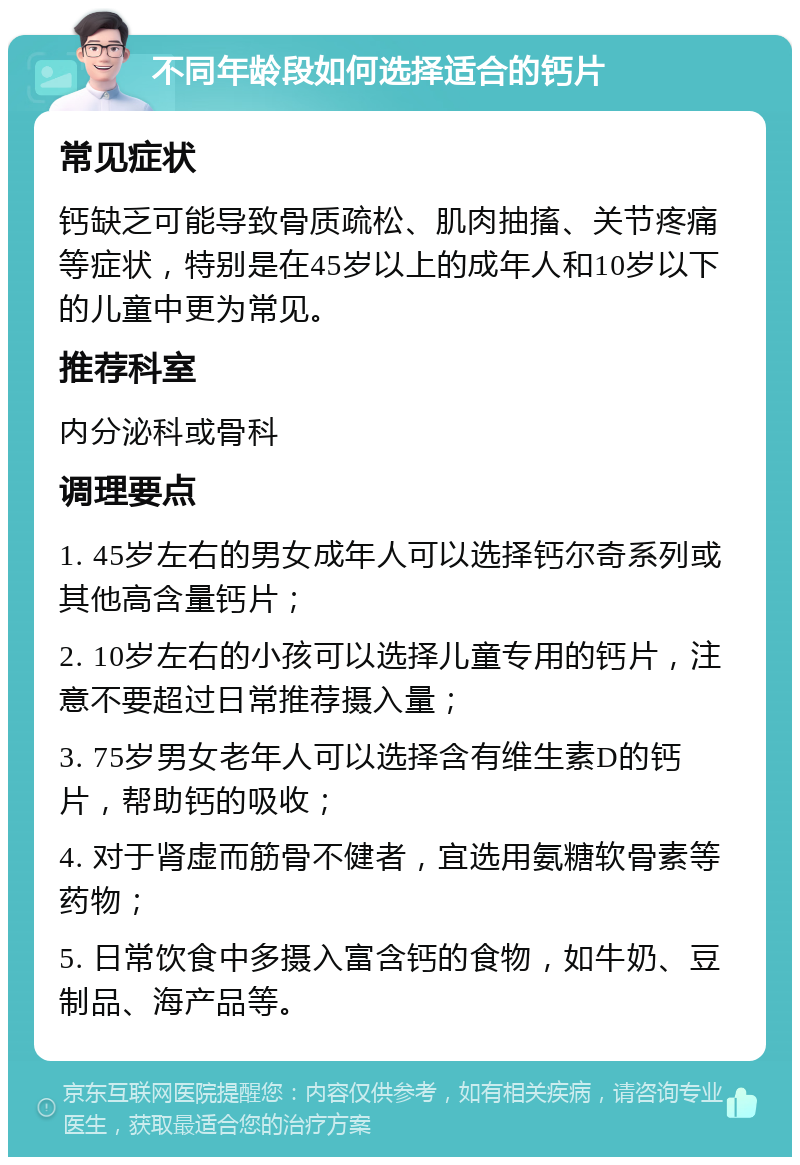 不同年龄段如何选择适合的钙片 常见症状 钙缺乏可能导致骨质疏松、肌肉抽搐、关节疼痛等症状，特别是在45岁以上的成年人和10岁以下的儿童中更为常见。 推荐科室 内分泌科或骨科 调理要点 1. 45岁左右的男女成年人可以选择钙尔奇系列或其他高含量钙片； 2. 10岁左右的小孩可以选择儿童专用的钙片，注意不要超过日常推荐摄入量； 3. 75岁男女老年人可以选择含有维生素D的钙片，帮助钙的吸收； 4. 对于肾虚而筋骨不健者，宜选用氨糖软骨素等药物； 5. 日常饮食中多摄入富含钙的食物，如牛奶、豆制品、海产品等。