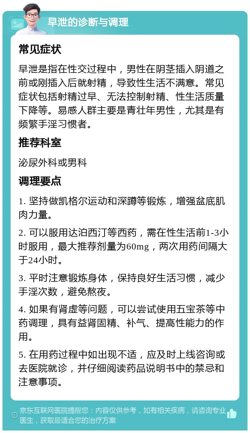 早泄的诊断与调理 常见症状 早泄是指在性交过程中，男性在阴茎插入阴道之前或刚插入后就射精，导致性生活不满意。常见症状包括射精过早、无法控制射精、性生活质量下降等。易感人群主要是青壮年男性，尤其是有频繁手淫习惯者。 推荐科室 泌尿外科或男科 调理要点 1. 坚持做凯格尔运动和深蹲等锻炼，增强盆底肌肉力量。 2. 可以服用达泊西汀等西药，需在性生活前1-3小时服用，最大推荐剂量为60mg，两次用药间隔大于24小时。 3. 平时注意锻炼身体，保持良好生活习惯，减少手淫次数，避免熬夜。 4. 如果有肾虚等问题，可以尝试使用五宝茶等中药调理，具有益肾固精、补气、提高性能力的作用。 5. 在用药过程中如出现不适，应及时上线咨询或去医院就诊，并仔细阅读药品说明书中的禁忌和注意事项。