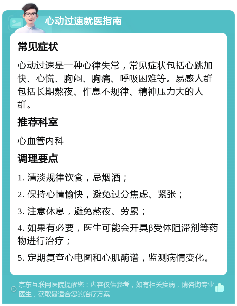 心动过速就医指南 常见症状 心动过速是一种心律失常，常见症状包括心跳加快、心慌、胸闷、胸痛、呼吸困难等。易感人群包括长期熬夜、作息不规律、精神压力大的人群。 推荐科室 心血管内科 调理要点 1. 清淡规律饮食，忌烟酒； 2. 保持心情愉快，避免过分焦虑、紧张； 3. 注意休息，避免熬夜、劳累； 4. 如果有必要，医生可能会开具β受体阻滞剂等药物进行治疗； 5. 定期复查心电图和心肌酶谱，监测病情变化。