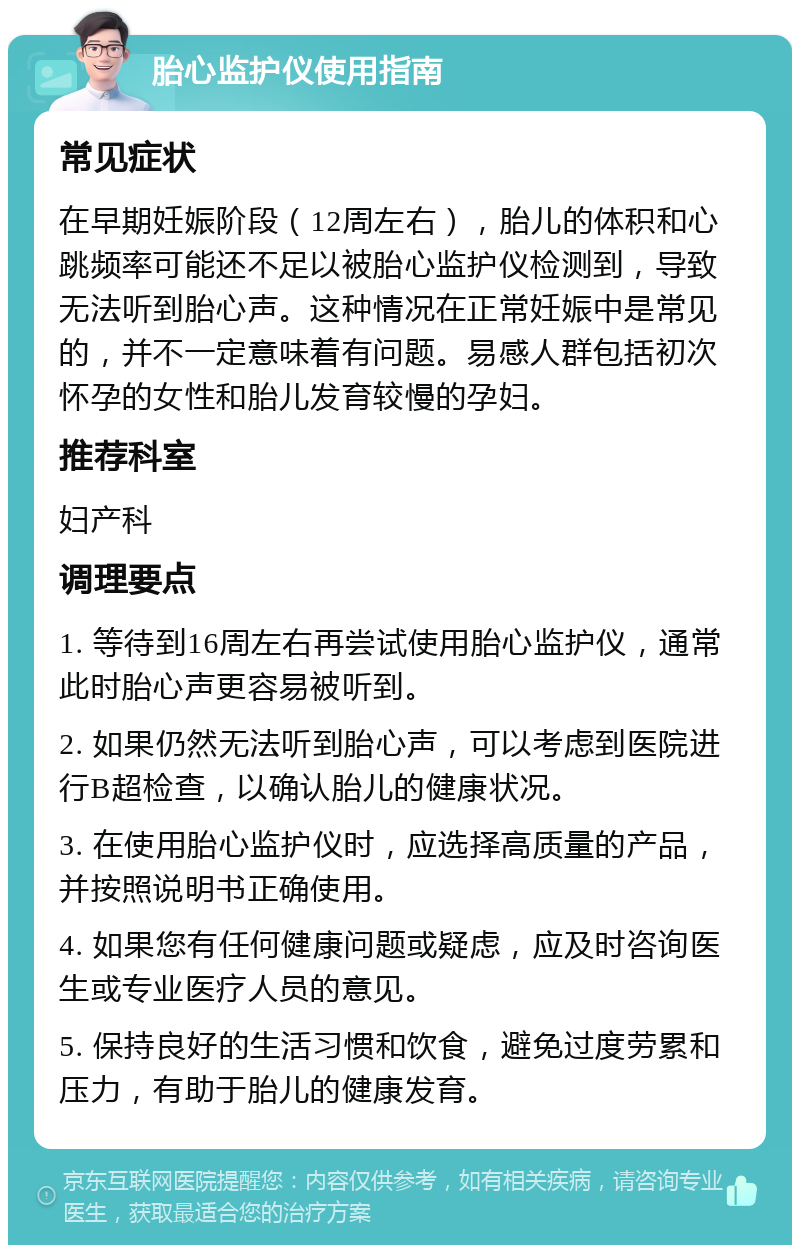 胎心监护仪使用指南 常见症状 在早期妊娠阶段（12周左右），胎儿的体积和心跳频率可能还不足以被胎心监护仪检测到，导致无法听到胎心声。这种情况在正常妊娠中是常见的，并不一定意味着有问题。易感人群包括初次怀孕的女性和胎儿发育较慢的孕妇。 推荐科室 妇产科 调理要点 1. 等待到16周左右再尝试使用胎心监护仪，通常此时胎心声更容易被听到。 2. 如果仍然无法听到胎心声，可以考虑到医院进行B超检查，以确认胎儿的健康状况。 3. 在使用胎心监护仪时，应选择高质量的产品，并按照说明书正确使用。 4. 如果您有任何健康问题或疑虑，应及时咨询医生或专业医疗人员的意见。 5. 保持良好的生活习惯和饮食，避免过度劳累和压力，有助于胎儿的健康发育。