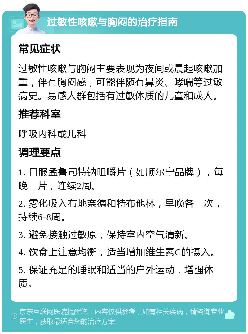 过敏性咳嗽与胸闷的治疗指南 常见症状 过敏性咳嗽与胸闷主要表现为夜间或晨起咳嗽加重，伴有胸闷感，可能伴随有鼻炎、哮喘等过敏病史。易感人群包括有过敏体质的儿童和成人。 推荐科室 呼吸内科或儿科 调理要点 1. 口服孟鲁司特钠咀嚼片（如顺尔宁品牌），每晚一片，连续2周。 2. 雾化吸入布地奈德和特布他林，早晚各一次，持续6-8周。 3. 避免接触过敏原，保持室内空气清新。 4. 饮食上注意均衡，适当增加维生素C的摄入。 5. 保证充足的睡眠和适当的户外运动，增强体质。