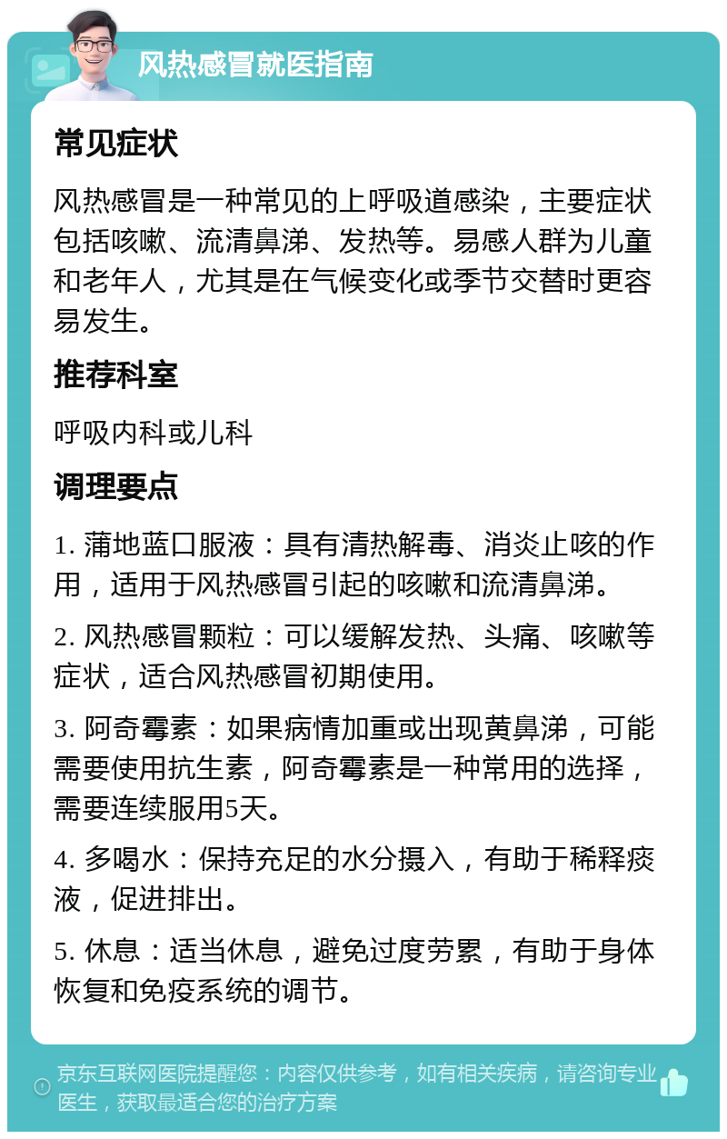 风热感冒就医指南 常见症状 风热感冒是一种常见的上呼吸道感染，主要症状包括咳嗽、流清鼻涕、发热等。易感人群为儿童和老年人，尤其是在气候变化或季节交替时更容易发生。 推荐科室 呼吸内科或儿科 调理要点 1. 蒲地蓝口服液：具有清热解毒、消炎止咳的作用，适用于风热感冒引起的咳嗽和流清鼻涕。 2. 风热感冒颗粒：可以缓解发热、头痛、咳嗽等症状，适合风热感冒初期使用。 3. 阿奇霉素：如果病情加重或出现黄鼻涕，可能需要使用抗生素，阿奇霉素是一种常用的选择，需要连续服用5天。 4. 多喝水：保持充足的水分摄入，有助于稀释痰液，促进排出。 5. 休息：适当休息，避免过度劳累，有助于身体恢复和免疫系统的调节。