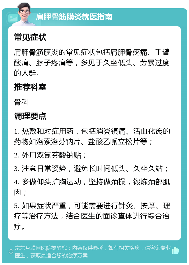 肩胛骨筋膜炎就医指南 常见症状 肩胛骨筋膜炎的常见症状包括肩胛骨疼痛、手臂酸痛、脖子疼痛等，多见于久坐低头、劳累过度的人群。 推荐科室 骨科 调理要点 1. 热敷和对症用药，包括消炎镇痛、活血化瘀的药物如洛索洛芬钠片、盐酸乙哌立松片等； 2. 外用双氯芬酸钠贴； 3. 注意日常姿势，避免长时间低头、久坐久站； 4. 多做仰头扩胸运动，坚持做颈操，锻炼颈部肌肉； 5. 如果症状严重，可能需要进行针灸、按摩、理疗等治疗方法，结合医生的面诊查体进行综合治疗。