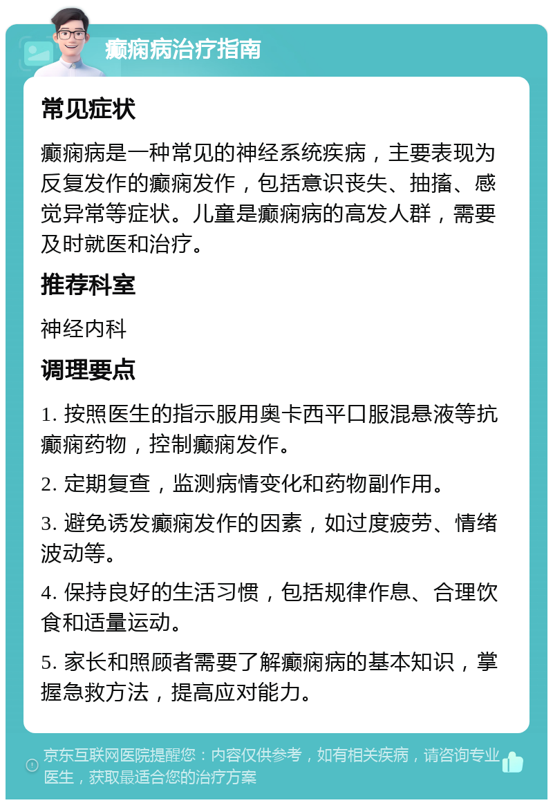 癫痫病治疗指南 常见症状 癫痫病是一种常见的神经系统疾病，主要表现为反复发作的癫痫发作，包括意识丧失、抽搐、感觉异常等症状。儿童是癫痫病的高发人群，需要及时就医和治疗。 推荐科室 神经内科 调理要点 1. 按照医生的指示服用奥卡西平口服混悬液等抗癫痫药物，控制癫痫发作。 2. 定期复查，监测病情变化和药物副作用。 3. 避免诱发癫痫发作的因素，如过度疲劳、情绪波动等。 4. 保持良好的生活习惯，包括规律作息、合理饮食和适量运动。 5. 家长和照顾者需要了解癫痫病的基本知识，掌握急救方法，提高应对能力。