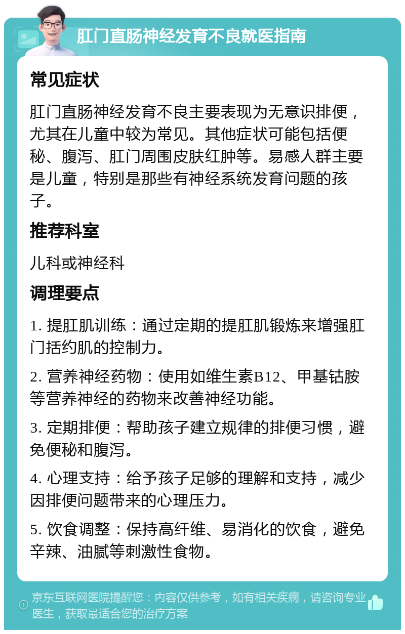 肛门直肠神经发育不良就医指南 常见症状 肛门直肠神经发育不良主要表现为无意识排便，尤其在儿童中较为常见。其他症状可能包括便秘、腹泻、肛门周围皮肤红肿等。易感人群主要是儿童，特别是那些有神经系统发育问题的孩子。 推荐科室 儿科或神经科 调理要点 1. 提肛肌训练：通过定期的提肛肌锻炼来增强肛门括约肌的控制力。 2. 营养神经药物：使用如维生素B12、甲基钴胺等营养神经的药物来改善神经功能。 3. 定期排便：帮助孩子建立规律的排便习惯，避免便秘和腹泻。 4. 心理支持：给予孩子足够的理解和支持，减少因排便问题带来的心理压力。 5. 饮食调整：保持高纤维、易消化的饮食，避免辛辣、油腻等刺激性食物。