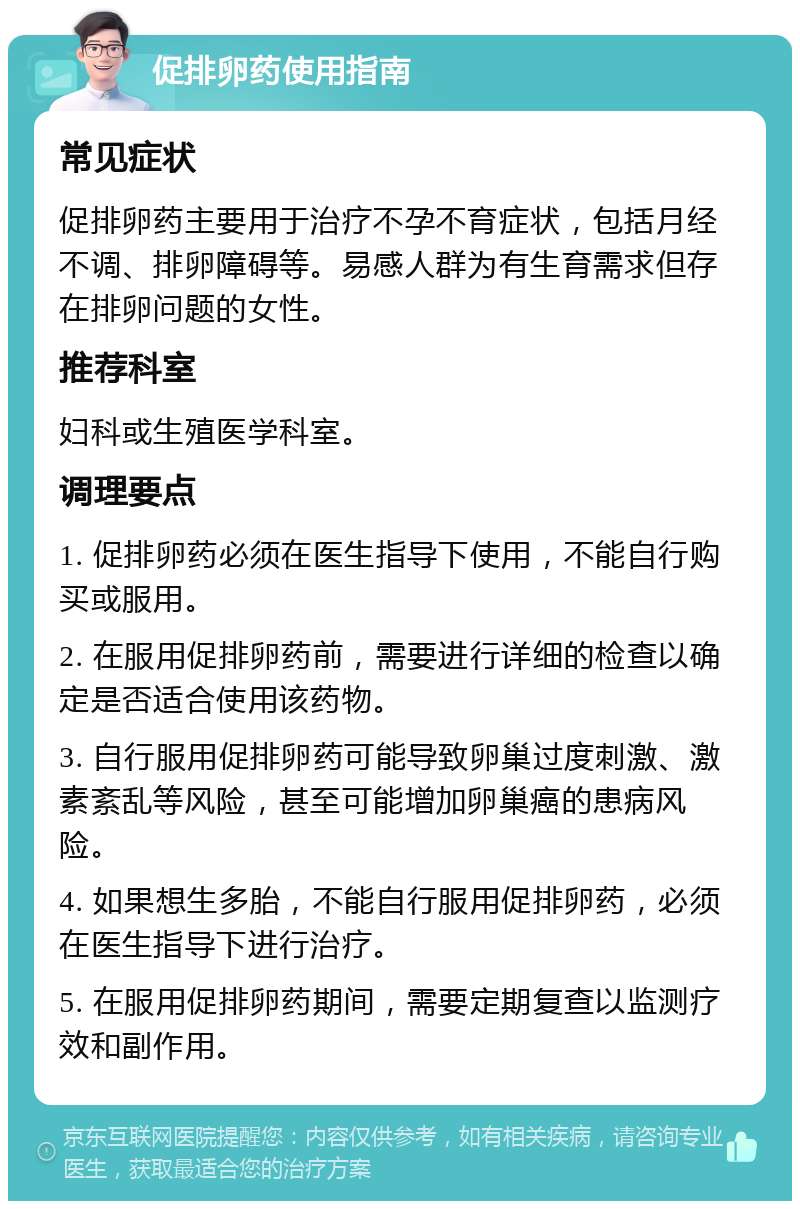 促排卵药使用指南 常见症状 促排卵药主要用于治疗不孕不育症状，包括月经不调、排卵障碍等。易感人群为有生育需求但存在排卵问题的女性。 推荐科室 妇科或生殖医学科室。 调理要点 1. 促排卵药必须在医生指导下使用，不能自行购买或服用。 2. 在服用促排卵药前，需要进行详细的检查以确定是否适合使用该药物。 3. 自行服用促排卵药可能导致卵巢过度刺激、激素紊乱等风险，甚至可能增加卵巢癌的患病风险。 4. 如果想生多胎，不能自行服用促排卵药，必须在医生指导下进行治疗。 5. 在服用促排卵药期间，需要定期复查以监测疗效和副作用。