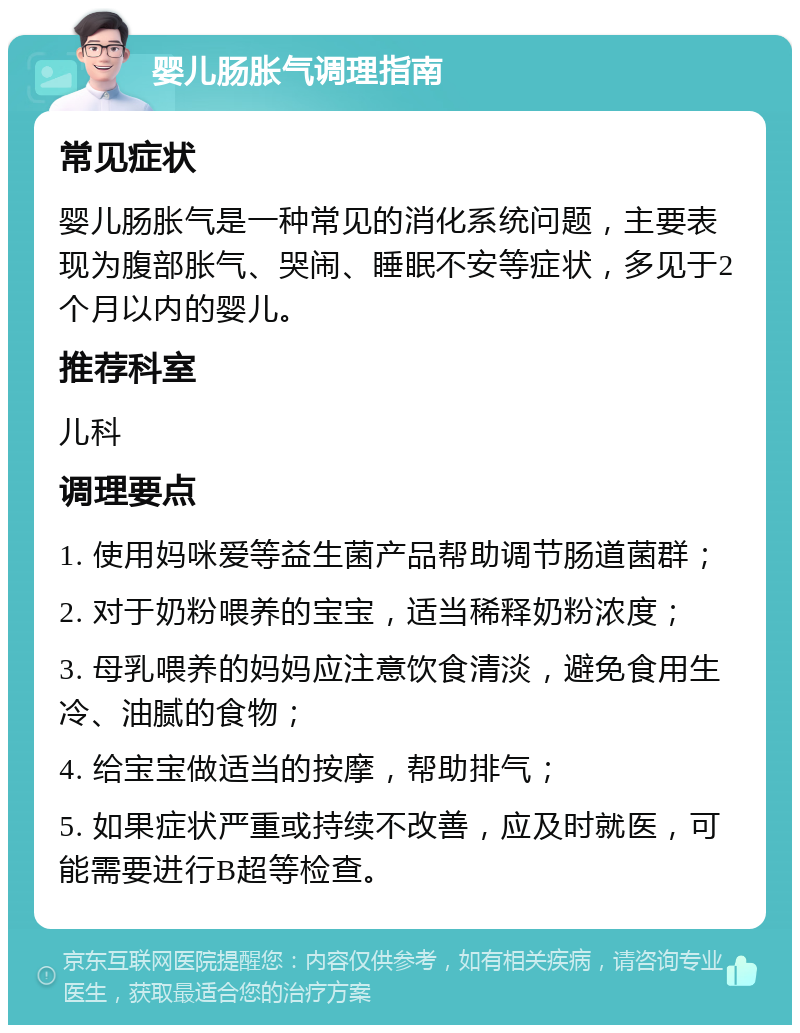 婴儿肠胀气调理指南 常见症状 婴儿肠胀气是一种常见的消化系统问题，主要表现为腹部胀气、哭闹、睡眠不安等症状，多见于2个月以内的婴儿。 推荐科室 儿科 调理要点 1. 使用妈咪爱等益生菌产品帮助调节肠道菌群； 2. 对于奶粉喂养的宝宝，适当稀释奶粉浓度； 3. 母乳喂养的妈妈应注意饮食清淡，避免食用生冷、油腻的食物； 4. 给宝宝做适当的按摩，帮助排气； 5. 如果症状严重或持续不改善，应及时就医，可能需要进行B超等检查。