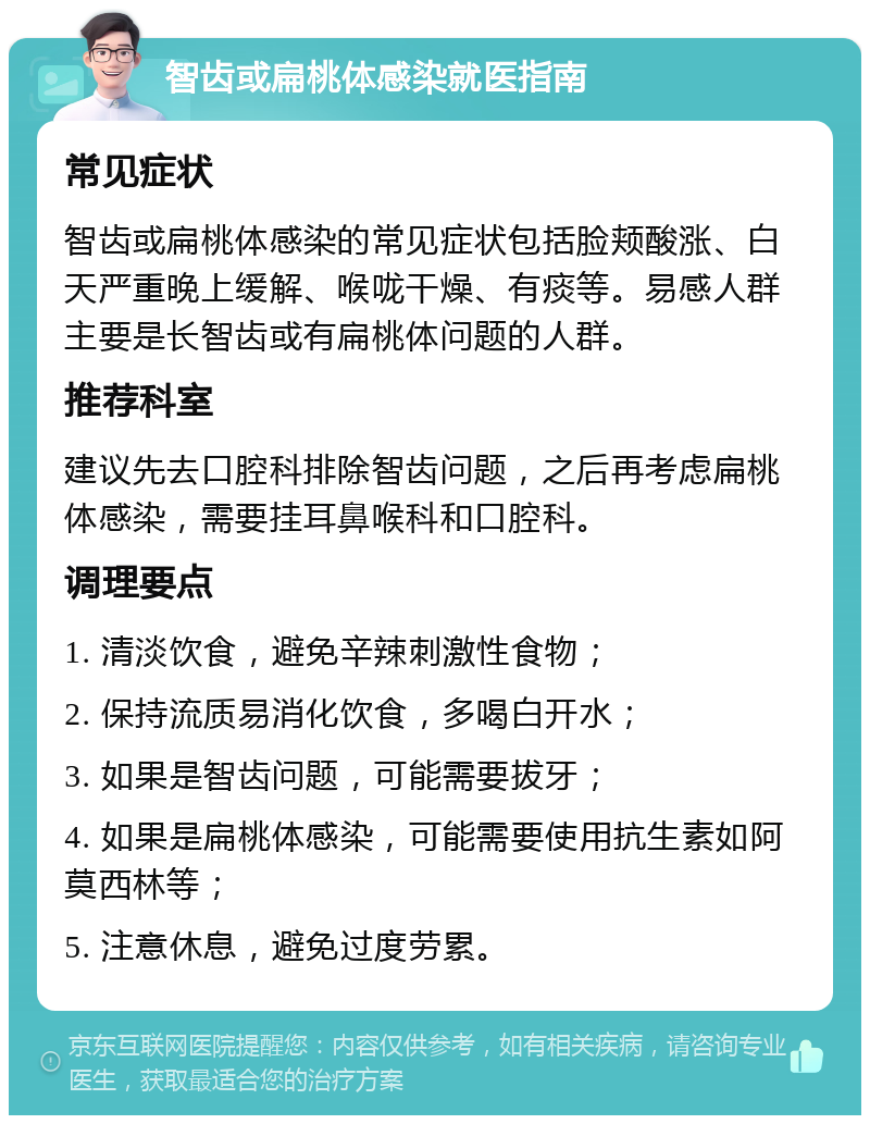 智齿或扁桃体感染就医指南 常见症状 智齿或扁桃体感染的常见症状包括脸颊酸涨、白天严重晚上缓解、喉咙干燥、有痰等。易感人群主要是长智齿或有扁桃体问题的人群。 推荐科室 建议先去口腔科排除智齿问题，之后再考虑扁桃体感染，需要挂耳鼻喉科和口腔科。 调理要点 1. 清淡饮食，避免辛辣刺激性食物； 2. 保持流质易消化饮食，多喝白开水； 3. 如果是智齿问题，可能需要拔牙； 4. 如果是扁桃体感染，可能需要使用抗生素如阿莫西林等； 5. 注意休息，避免过度劳累。